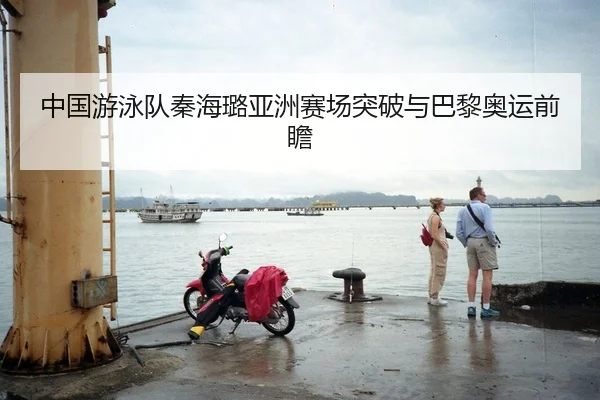 中国游泳队秦海璐亚洲赛场突破与巴黎奥运前瞻 - hejisports